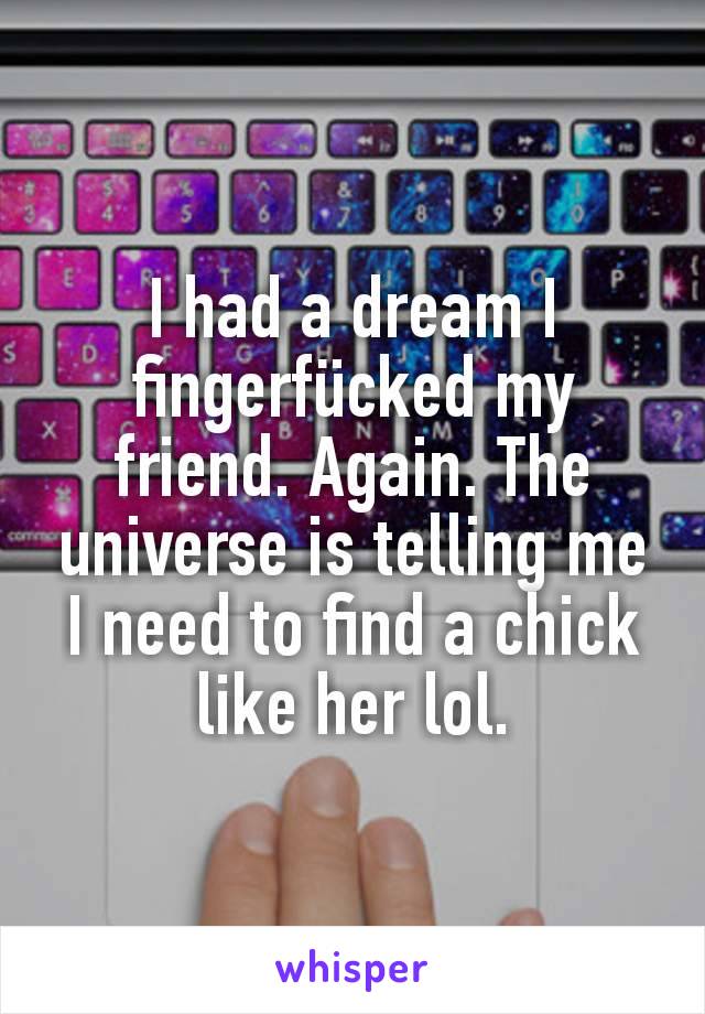 I had a dream I fingerfücked my friend. Again. The universe is telling me I need to find a chick like her lol.