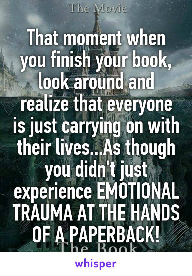 That moment when you finish your book, look around and realize that everyone is just carrying on with their lives...As though you didn't just experience EMOTIONAL TRAUMA AT THE HANDS OF A PAPERBACK!