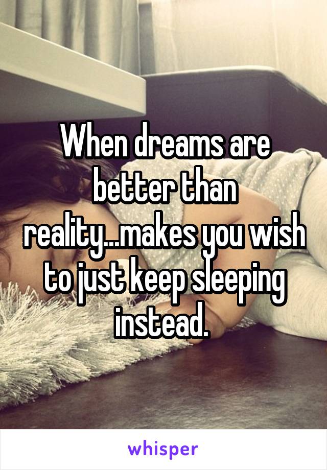 When dreams are better than reality...makes you wish to just keep sleeping instead. 