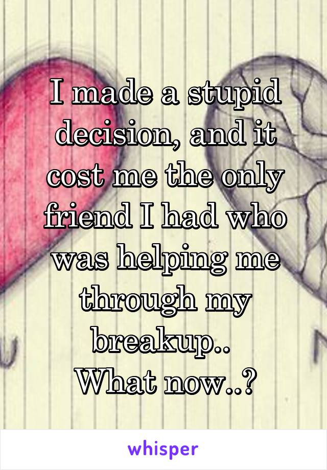 I made a stupid decision, and it cost me the only friend I had who was helping me through my breakup.. 
What now..?
