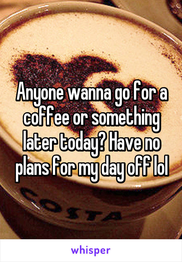 Anyone wanna go for a coffee or something later today? Have no plans for my day off lol