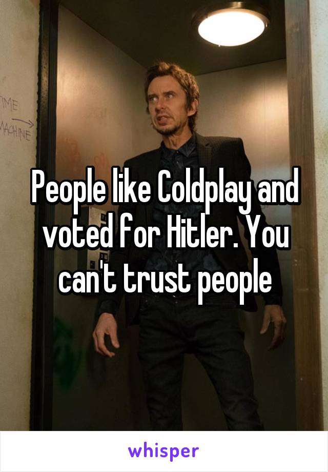 People like Coldplay and voted for Hitler. You can't trust people