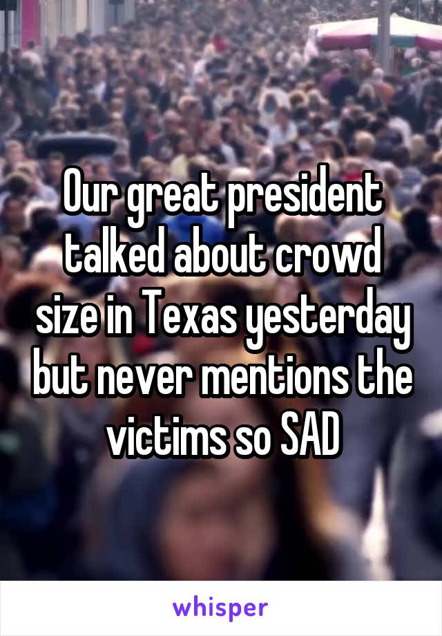 Our great president talked about crowd size in Texas yesterday but never mentions the victims so SAD