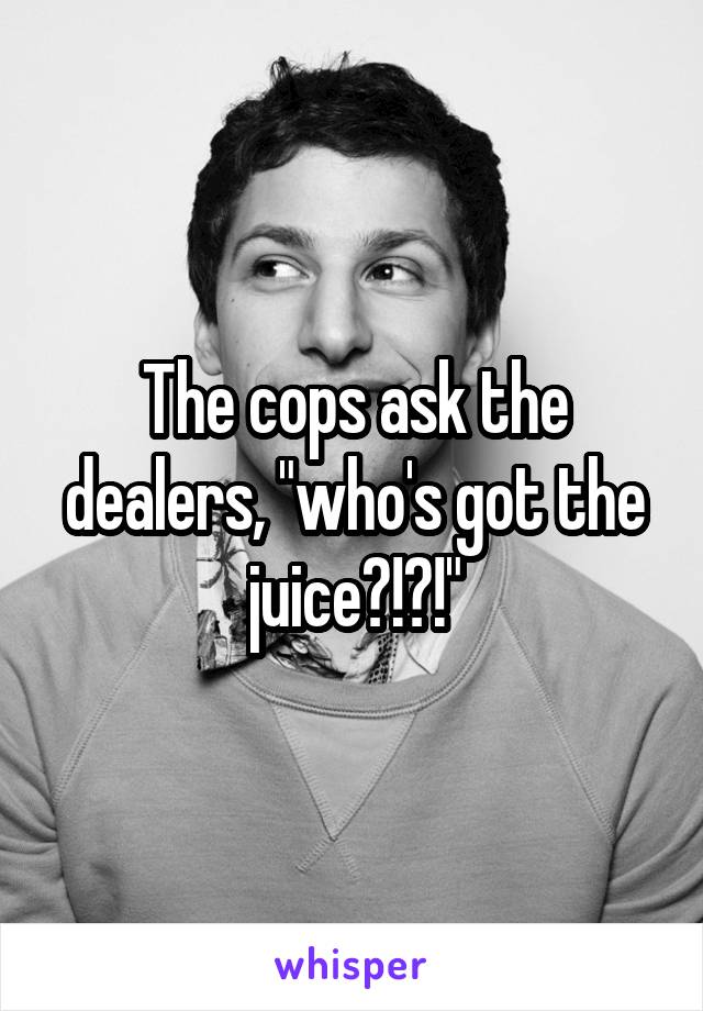 The cops ask the dealers, "who's got the juice?!?!"