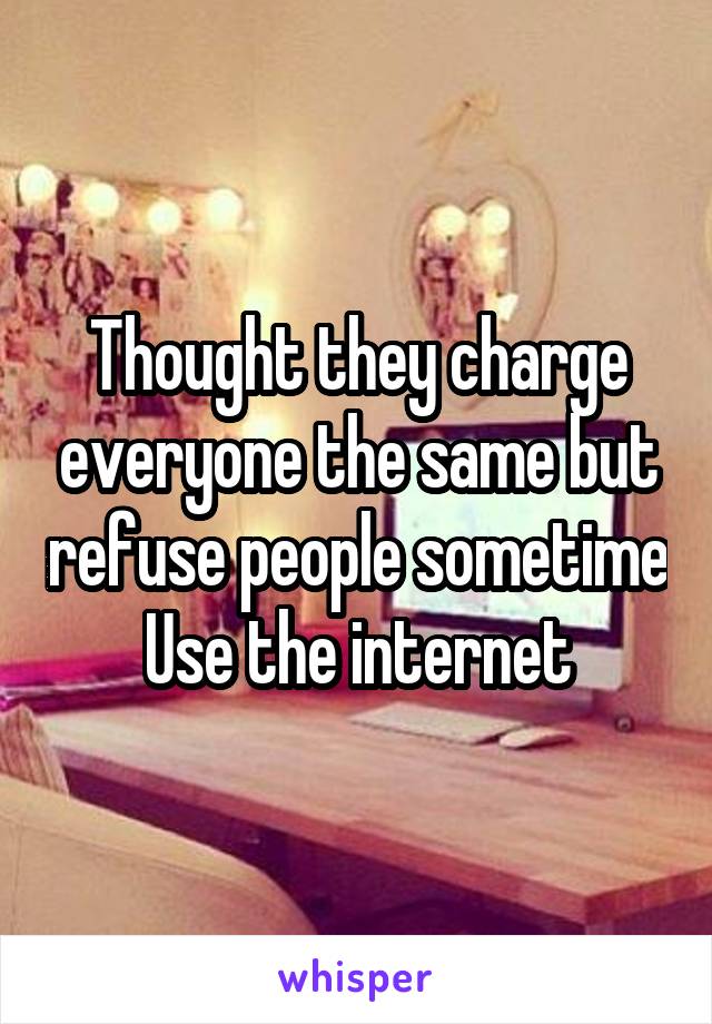 Thought they charge everyone the same but refuse people sometime
Use the internet