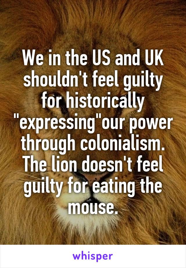 We in the US and UK shouldn't feel guilty for historically "expressing"our power through colonialism.
The lion doesn't feel guilty for eating the mouse.