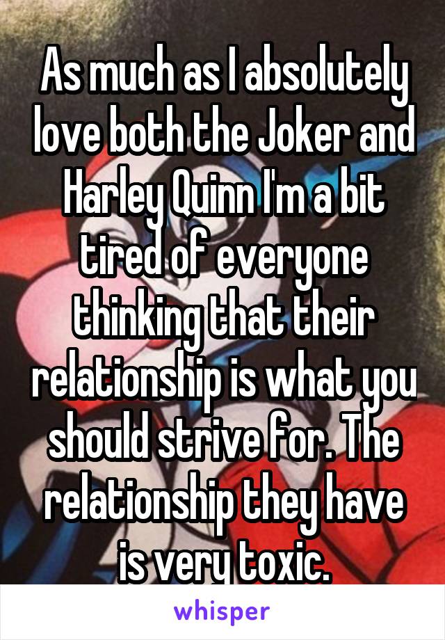 As much as I absolutely love both the Joker and Harley Quinn I'm a bit tired of everyone thinking that their relationship is what you should strive for. The relationship they have is very toxic.