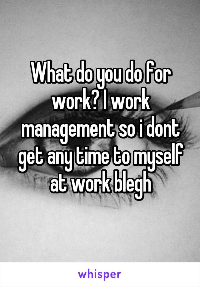 What do you do for work? I work management so i dont get any time to myself at work blegh
