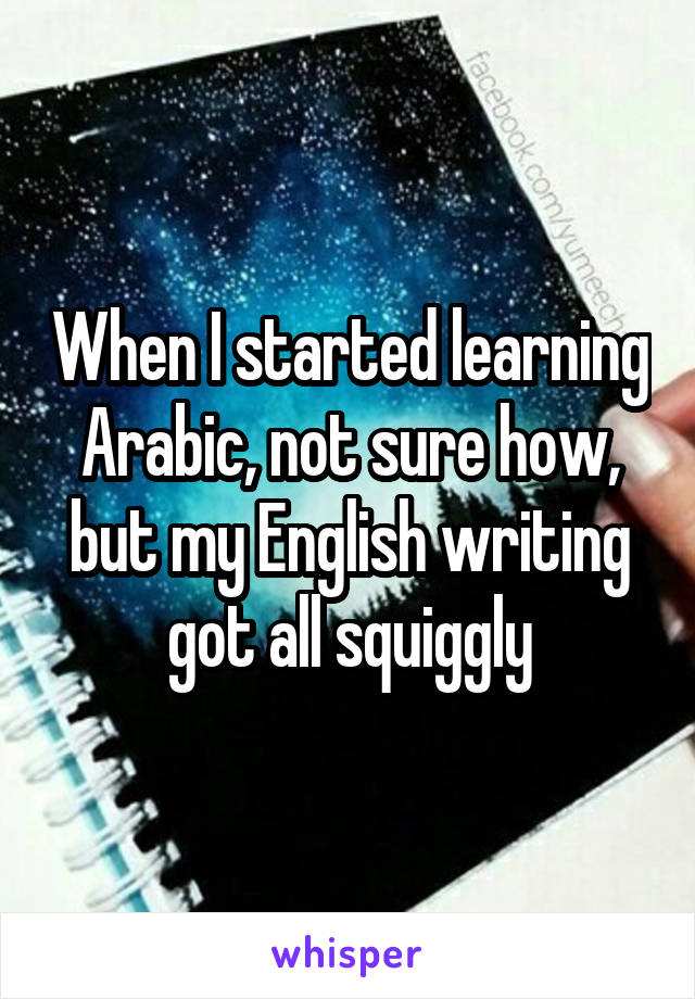 When I started learning Arabic, not sure how, but my English writing got all squiggly