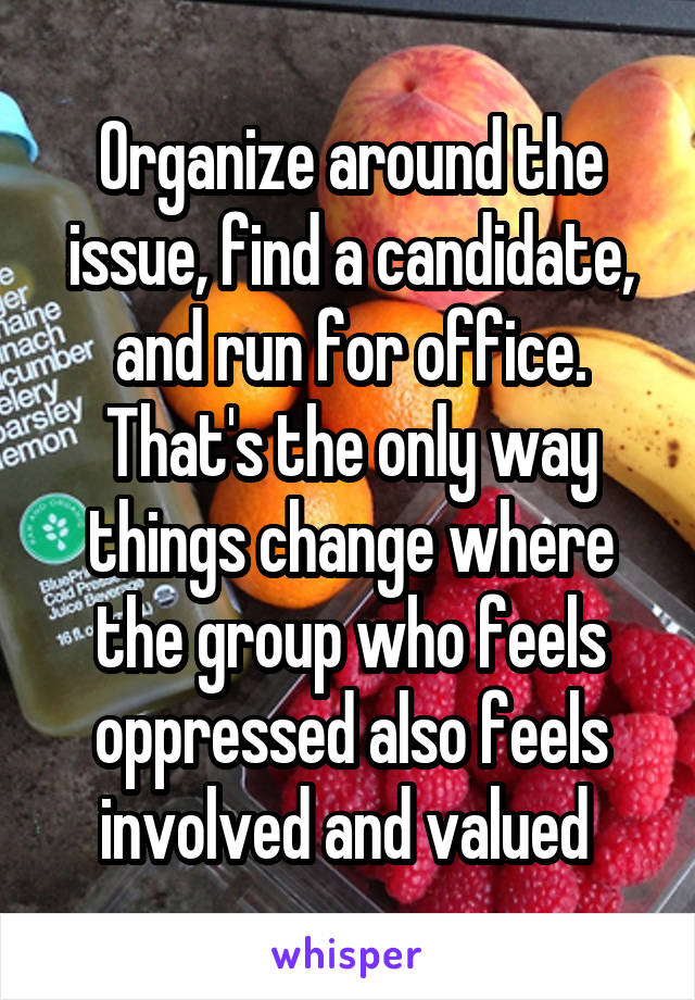Organize around the issue, find a candidate, and run for office. That's the only way things change where the group who feels oppressed also feels involved and valued 