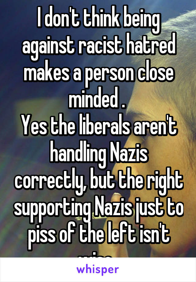 I don't think being against racist hatred makes a person close minded . 
Yes the liberals aren't handling Nazis correctly, but the right supporting Nazis just to piss of the left isn't wise. 