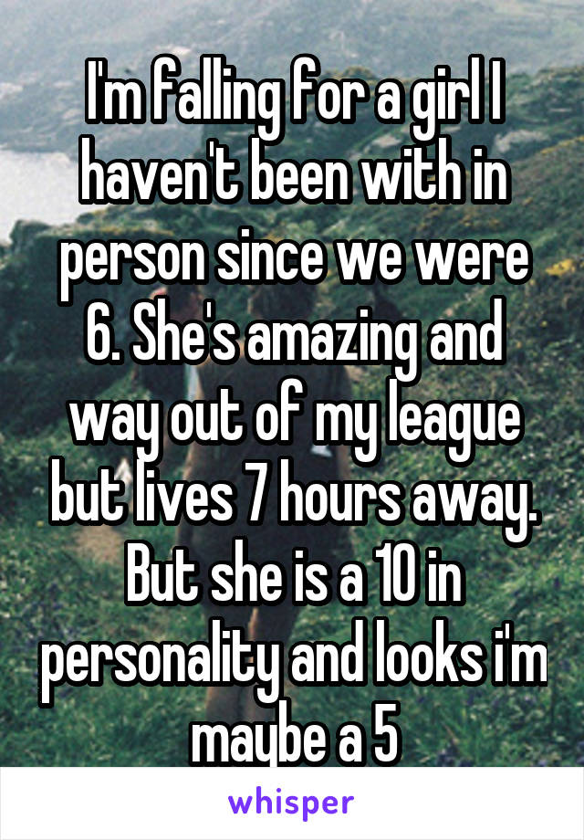 I'm falling for a girl I haven't been with in person since we were 6. She's amazing and way out of my league but lives 7 hours away. But she is a 10 in personality and looks i'm maybe a 5