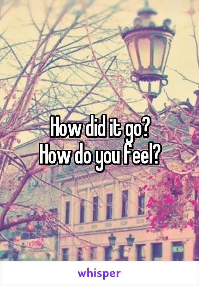 How did it go?
How do you feel?