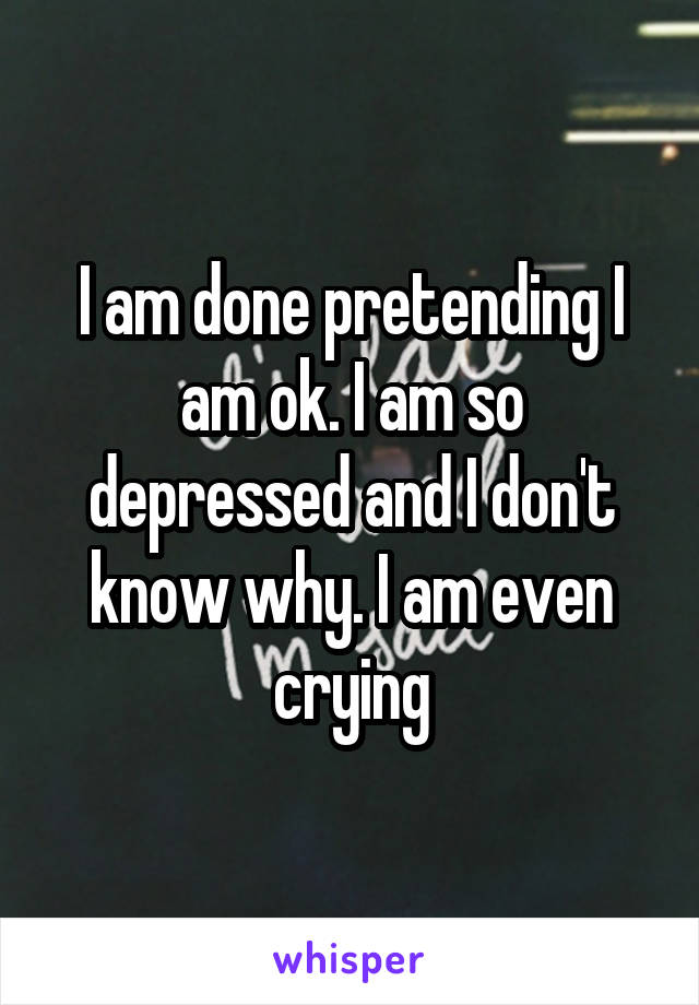 I am done pretending I am ok. I am so depressed and I don't know why. I am even crying