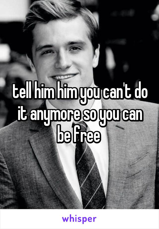 tell him him you can't do it anymore so you can be free 