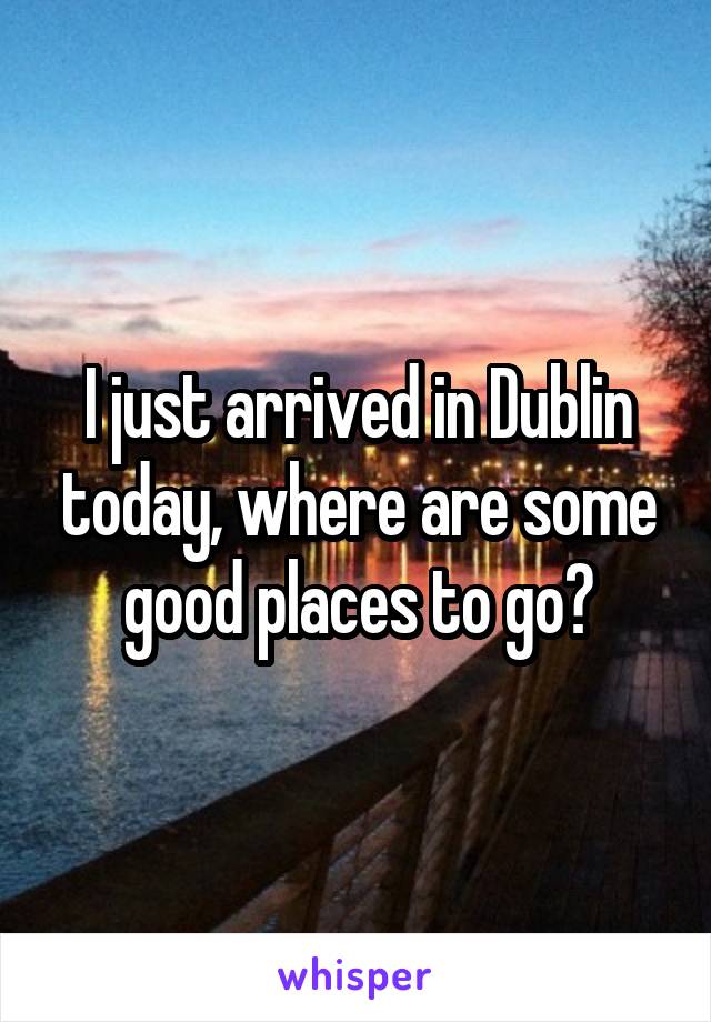 I just arrived in Dublin today, where are some good places to go?