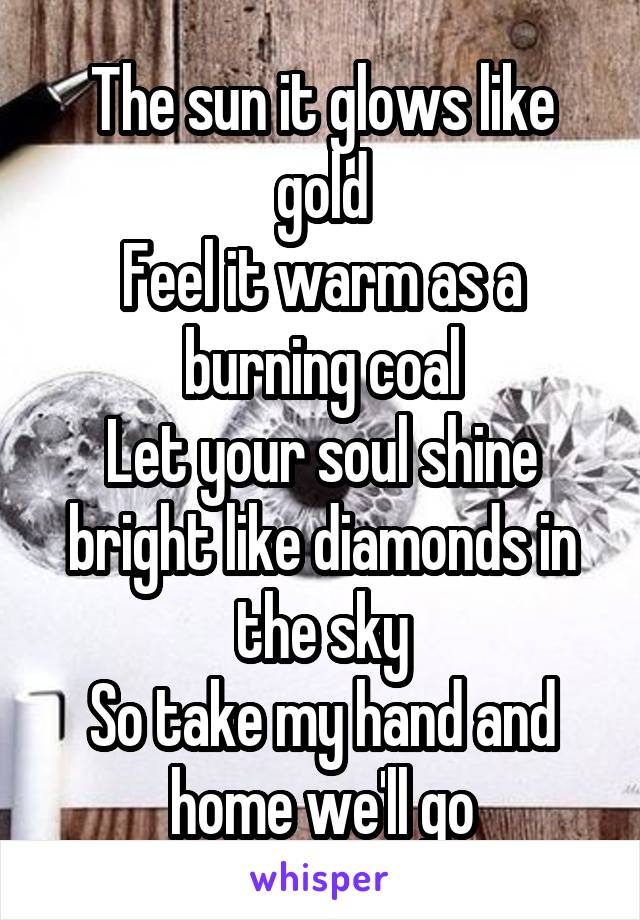 The sun it glows like gold
Feel it warm as a burning coal
Let your soul shine bright like diamonds in the sky
So take my hand and home we'll go