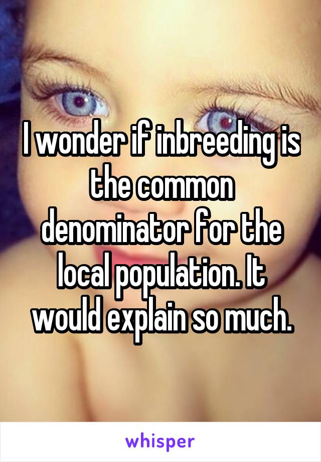I wonder if inbreeding is the common denominator for the local population. It would explain so much.