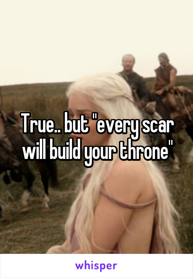 True.. but "every scar will build your throne"