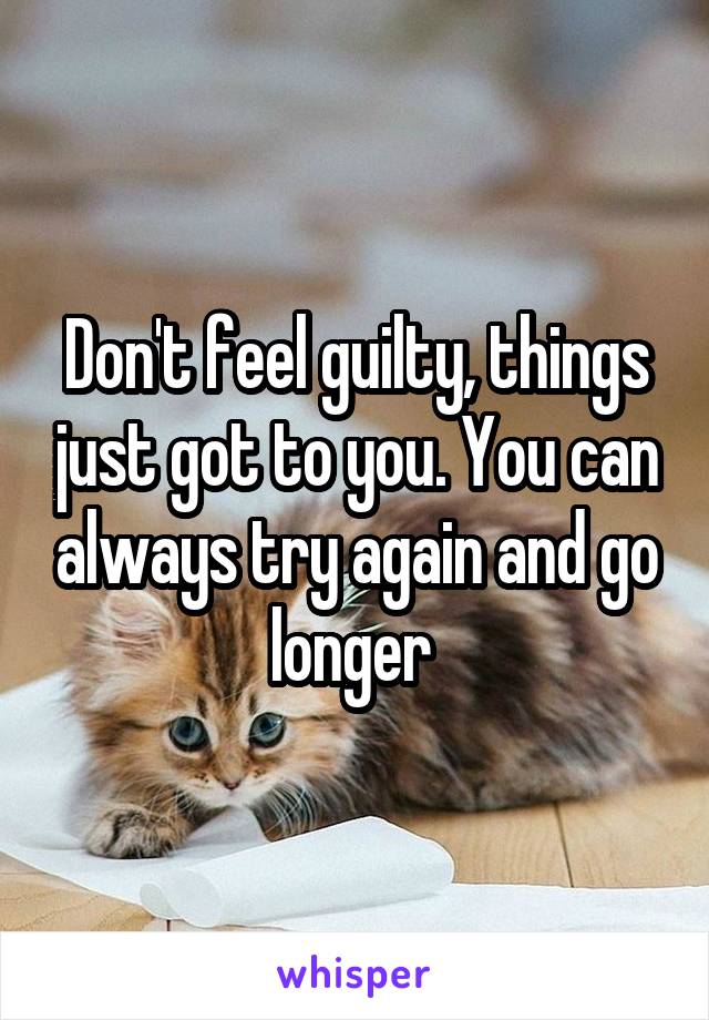 Don't feel guilty, things just got to you. You can always try again and go longer 
