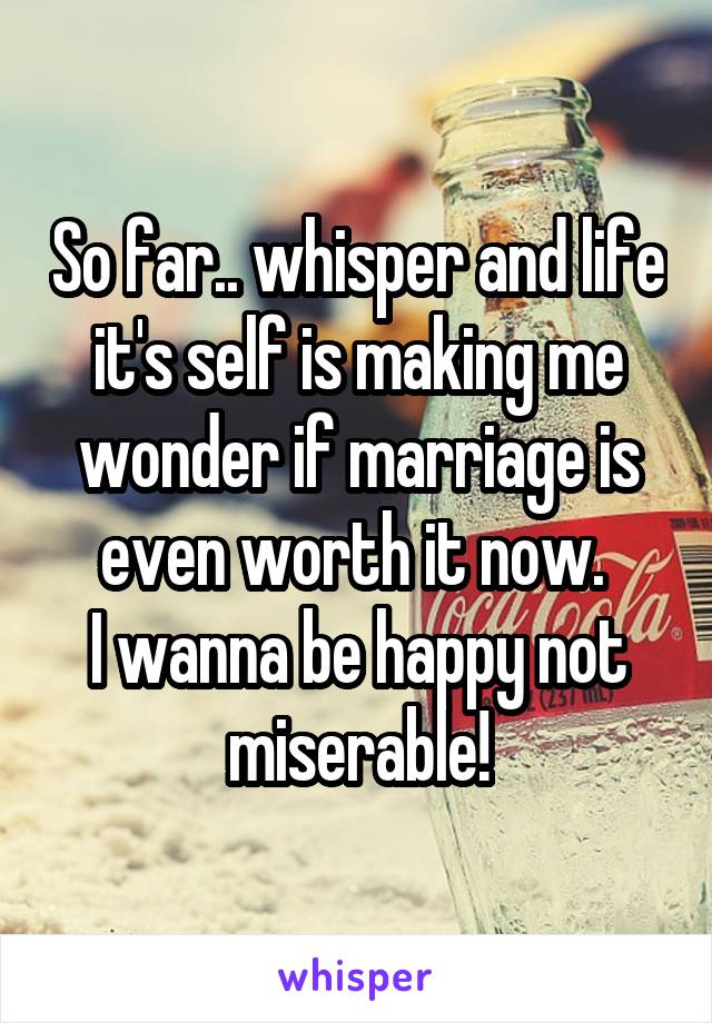 So far.. whisper and life it's self is making me wonder if marriage is even worth it now. 
I wanna be happy not miserable!