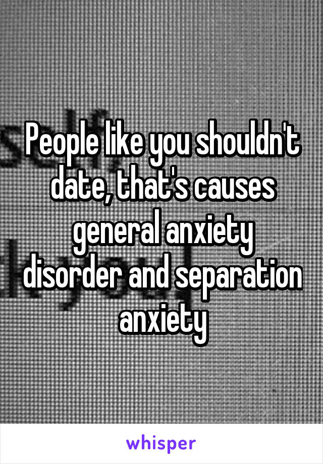 People like you shouldn't date, that's causes general anxiety disorder and separation anxiety
