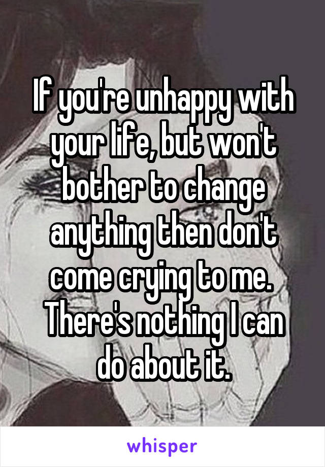 If you're unhappy with your life, but won't bother to change anything then don't come crying to me. 
There's nothing I can do about it.