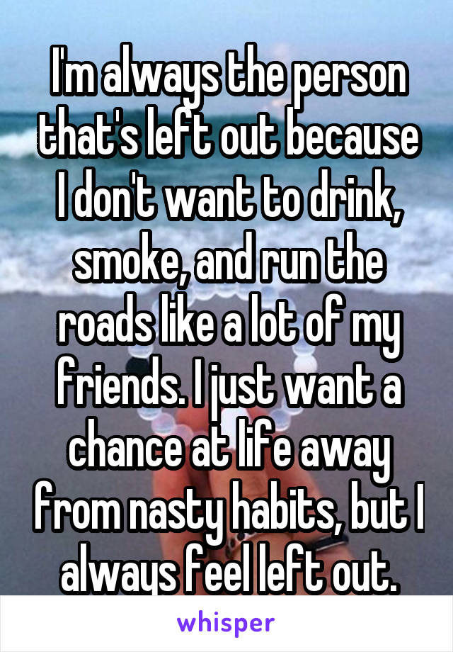 I'm always the person that's left out because I don't want to drink, smoke, and run the roads like a lot of my friends. I just want a chance at life away from nasty habits, but I always feel left out.