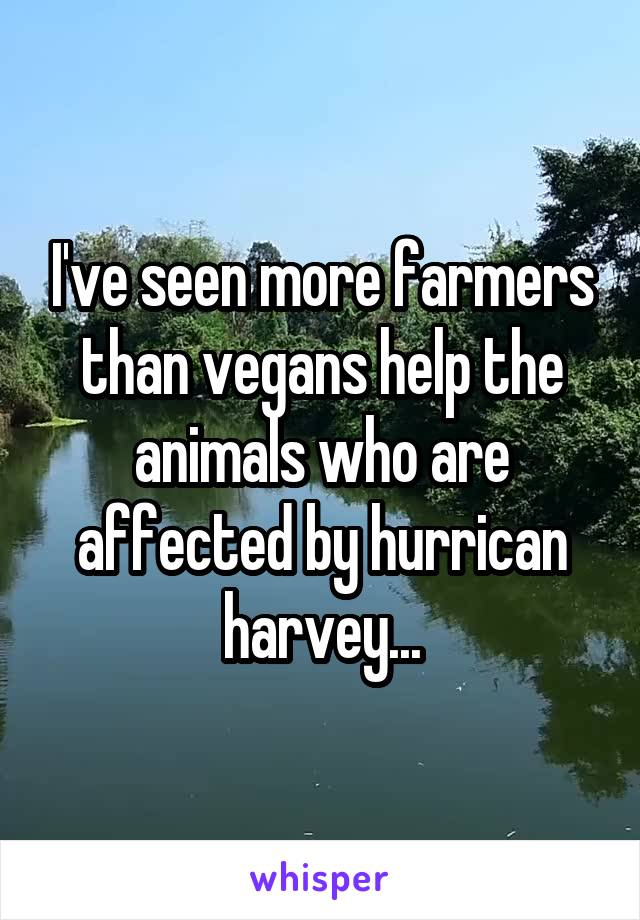 I've seen more farmers than vegans help the animals who are affected by hurrican harvey...