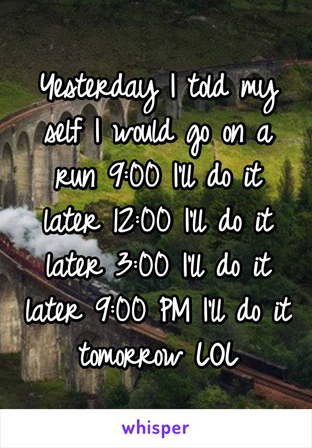 Yesterday I told my self I would go on a run 9:00 I'll do it later 12:00 I'll do it later 3:00 I'll do it later 9:00 PM I'll do it tomorrow LOL