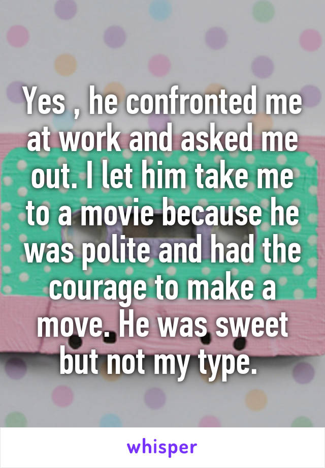 Yes , he confronted me at work and asked me out. I let him take me to a movie because he was polite and had the courage to make a move. He was sweet but not my type. 