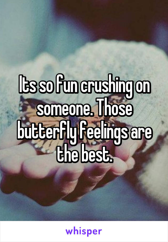 Its so fun crushing on someone. Those butterfly feelings are the best.