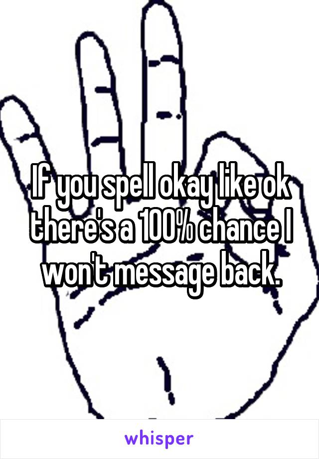If you spell okay like ok there's a 100% chance I won't message back.
