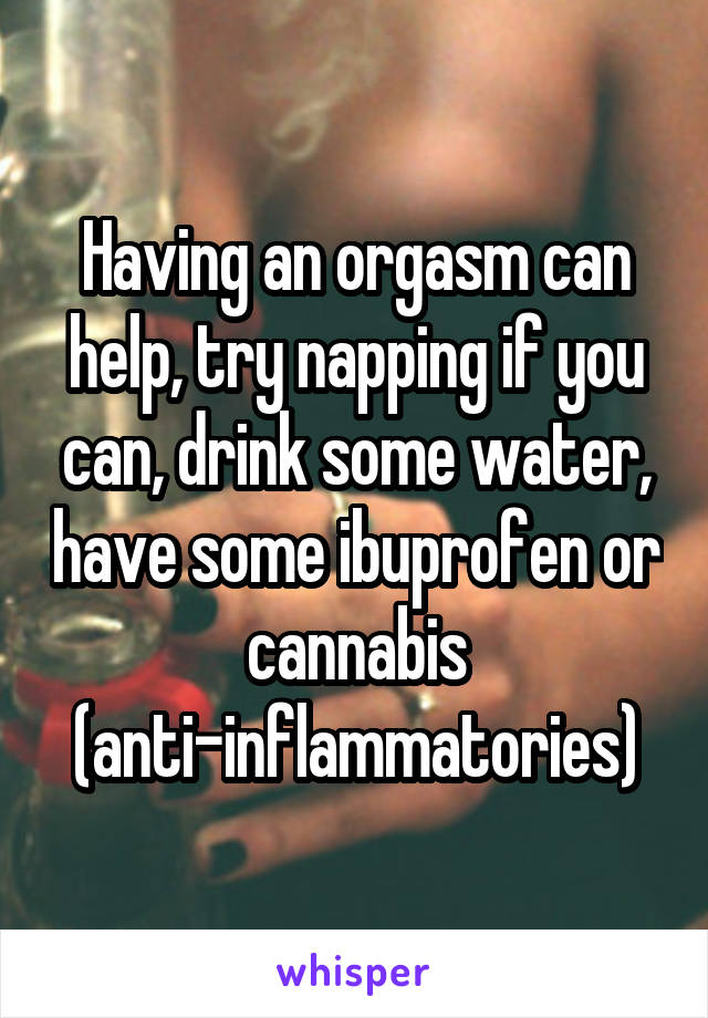 Having an orgasm can help, try napping if you can, drink some water, have some ibuprofen or cannabis (anti-inflammatories)