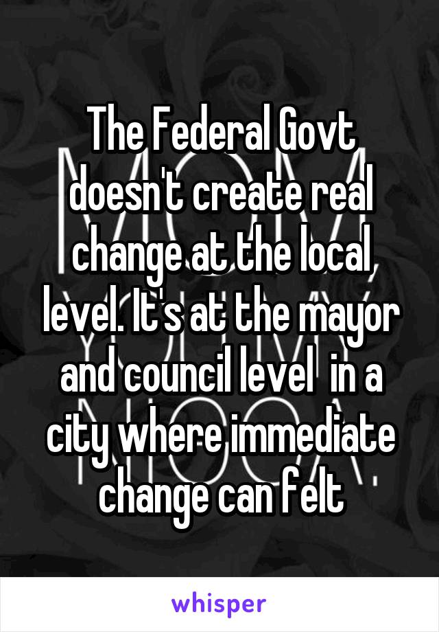 The Federal Govt doesn't create real change at the local level. It's at the mayor and council level  in a city where immediate change can felt