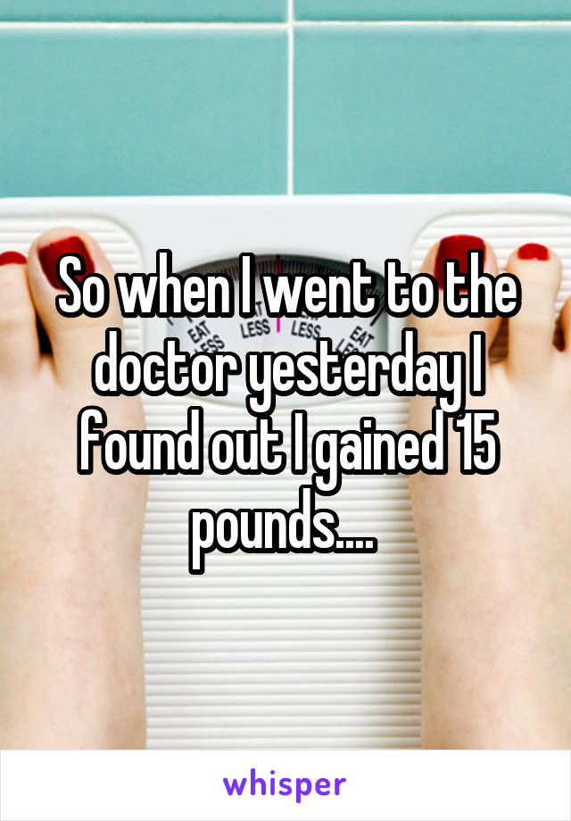 So when I went to the doctor yesterday I found out I gained 15 pounds.... 