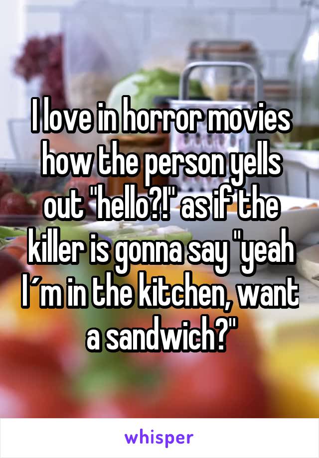 I love in horror movies how the person yells out "hello?!" as if the killer is gonna say "yeah I´m in the kitchen, want a sandwich?"