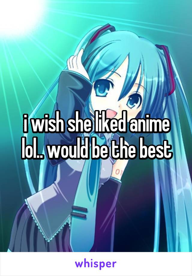 i wish she liked anime lol.. would be the best