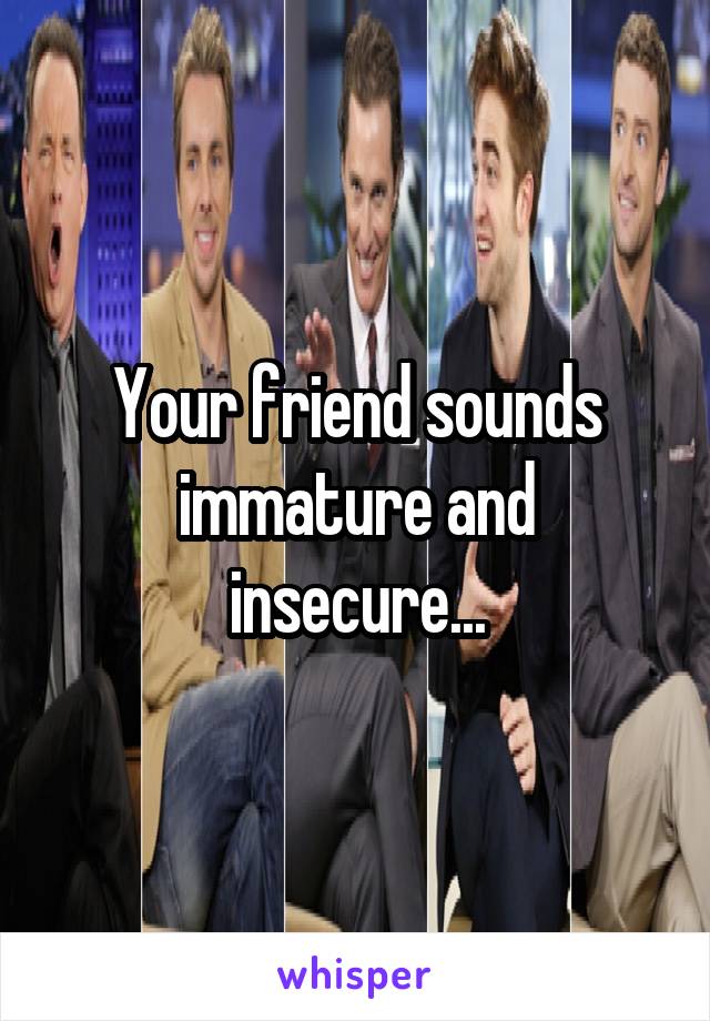 Your friend sounds immature and insecure...