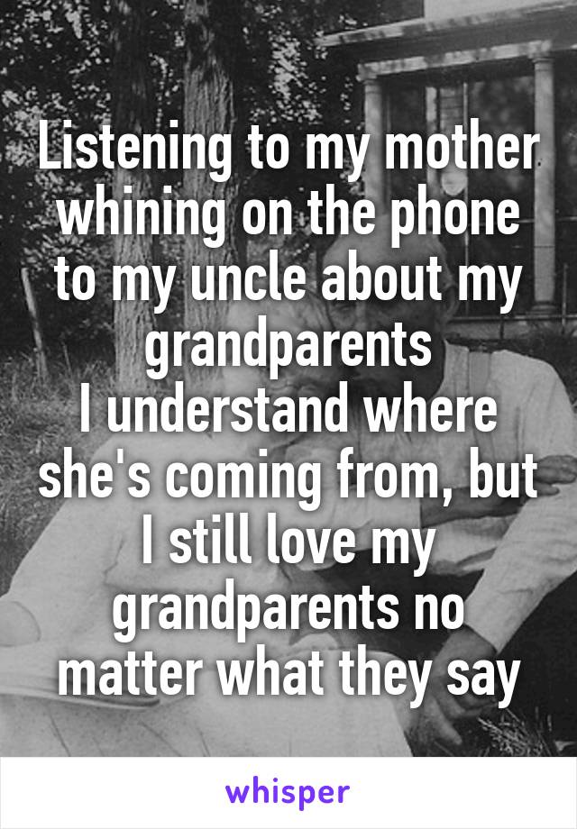 Listening to my mother whining on the phone to my uncle about my grandparents
I understand where she's coming from, but I still love my grandparents no matter what they say