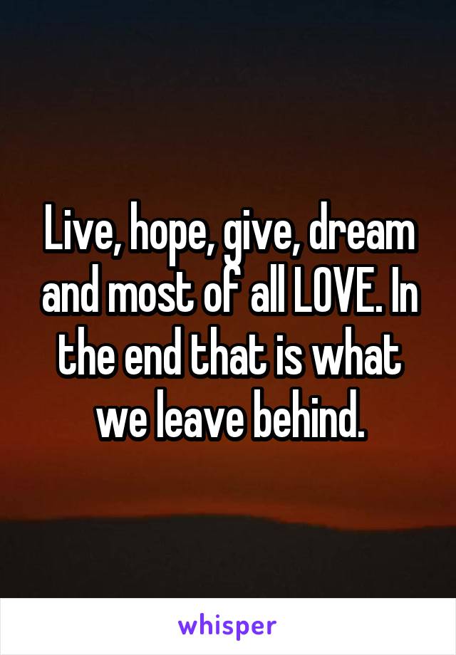 Live, hope, give, dream and most of all LOVE. In the end that is what we leave behind.