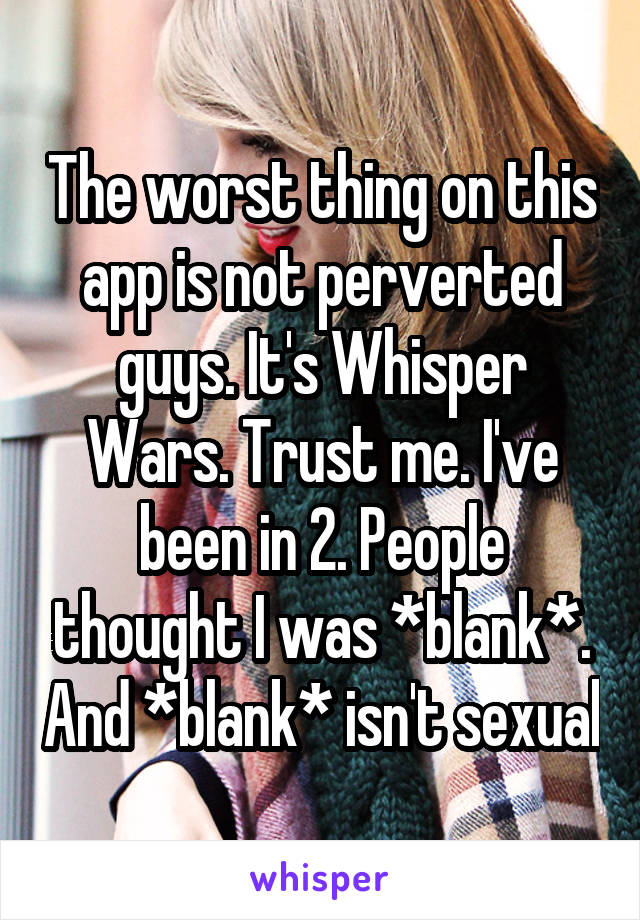 The worst thing on this app is not perverted guys. It's Whisper Wars. Trust me. I've been in 2. People thought I was *blank*. And *blank* isn't sexual
