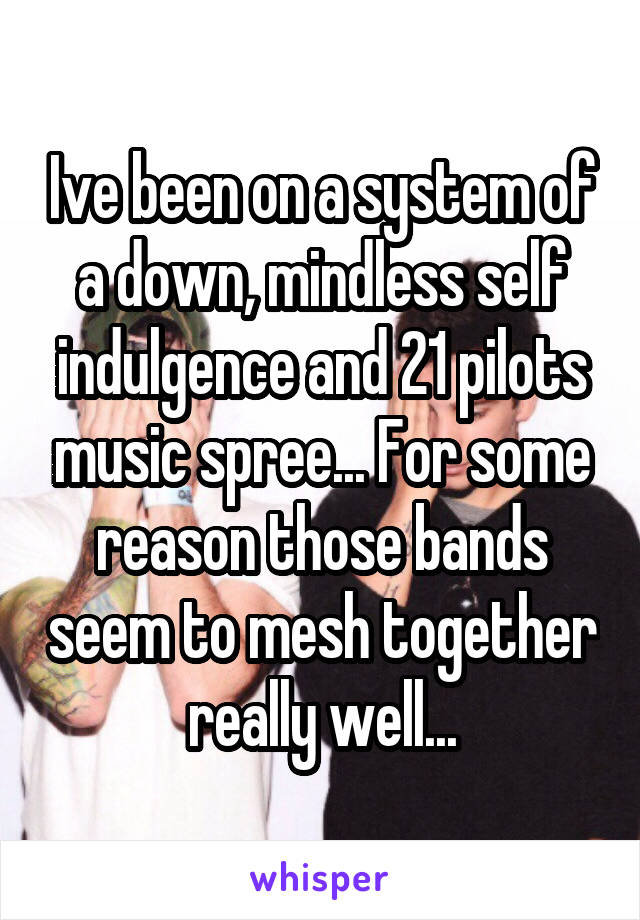 Ive been on a system of a down, mindless self indulgence and 21 pilots music spree... For some reason those bands seem to mesh together really well...