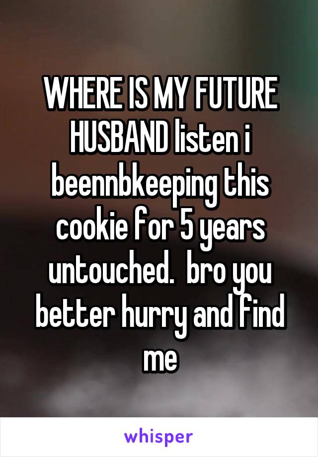 WHERE IS MY FUTURE HUSBAND listen i beennbkeeping this cookie for 5 years untouched.  bro you better hurry and find me