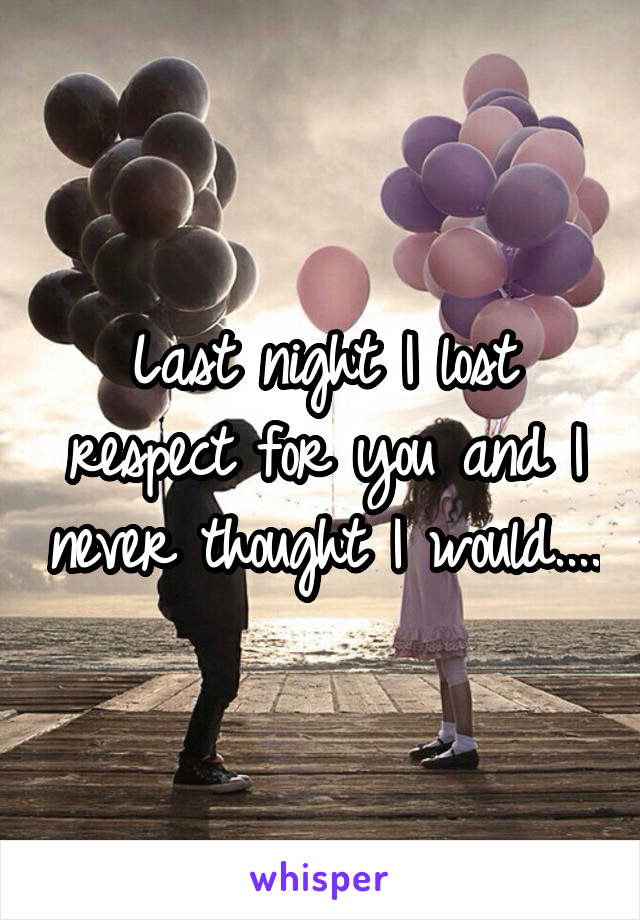 Last night I lost respect for you and I never thought I would....