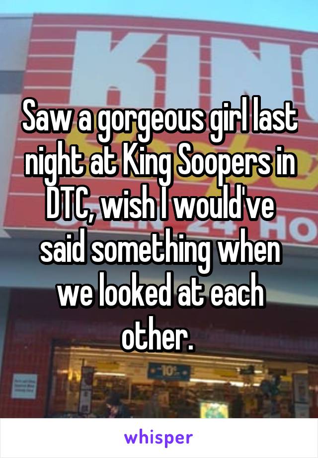 Saw a gorgeous girl last night at King Soopers in DTC, wish I would've said something when we looked at each other. 