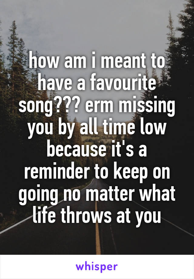 how am i meant to have a favourite song??? erm missing you by all time low because it's a reminder to keep on going no matter what life throws at you