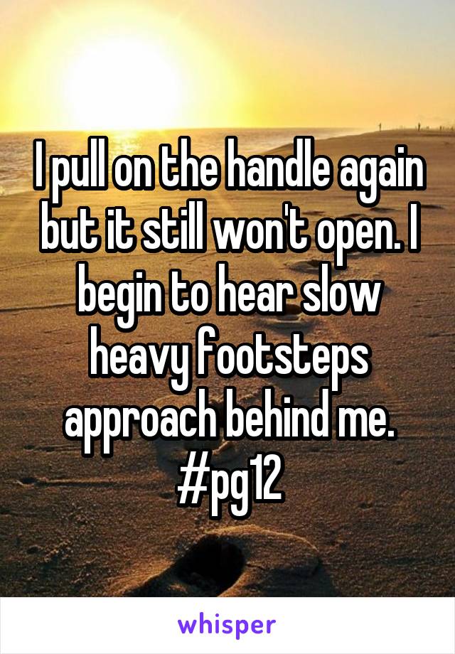 I pull on the handle again but it still won't open. I begin to hear slow heavy footsteps approach behind me. #pg12
