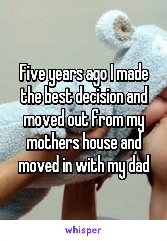 Five years ago I made the best decision and moved out from my mothers house and moved in with my dad
