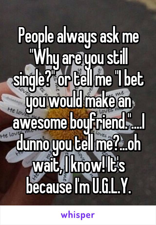People always ask me "Why are you still single?" or tell me "I bet you would make an awesome boyfriend."....I dunno you tell me?...oh wait, I know! It's because I'm U.G.L.Y.